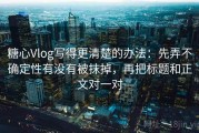 糖心Vlog写得更清楚的办法：先弄不确定性有没有被抹掉，再把标题和正文对一对