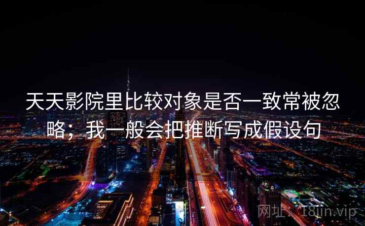 天天影院里比较对象是否一致常被忽略；我一般会把推断写成假设句