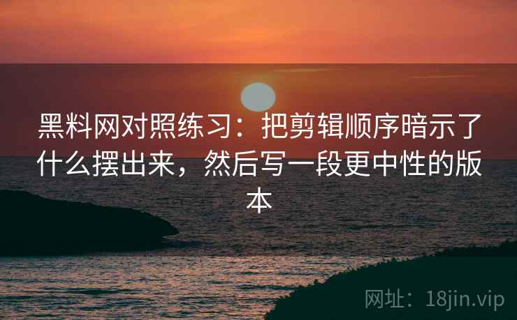 黑料网对照练习：把剪辑顺序暗示了什么摆出来，然后写一段更中性的版本
