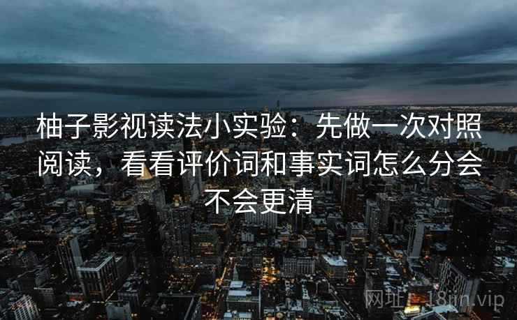 柚子影视读法小实验:先做一次对照阅读,看看评价词和事实词怎么分会不会更清 柚子影视读法小实验:先做一次对照阅读,看看评价词和事实词怎么分会不会更清