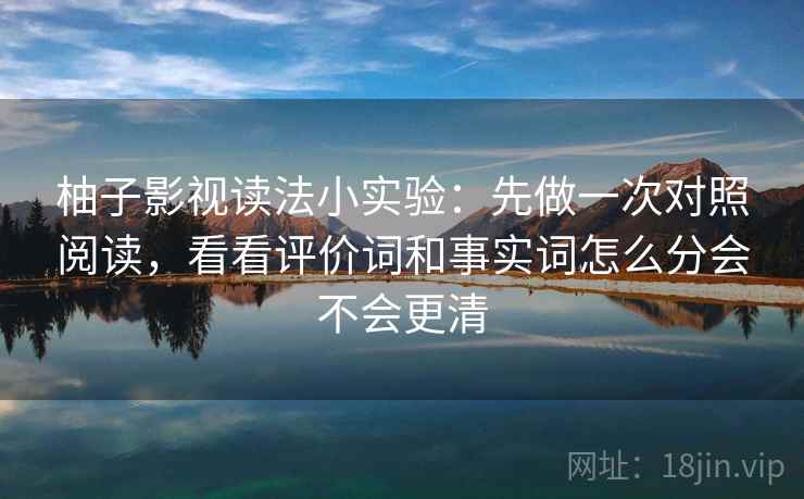 柚子影视读法小实验:先做一次对照阅读,看看评价词和事实词怎么分会不会更清 柚子影视读法小实验:先做一次对照阅读,看看评价词和事实词怎么分会不会更清