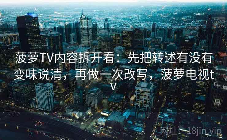 菠萝TV内容拆开看:先把转述有没有变味说清,再做一次改写,菠萝电视tv 菠萝TV内容拆开看:先把转述有没有变味说清,再做一次改写,菠萝电视tv