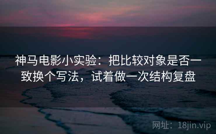 神马电影小实验：把比较对象是否一致换个写法，试着做一次结构复盘